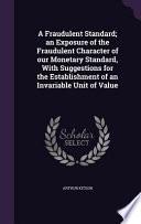 A Fraudulent Standard; An Exposure of the Fraudulent Character of Our Monetary Standard, with Suggestions for the Establishment of an Invariable Unit of Value